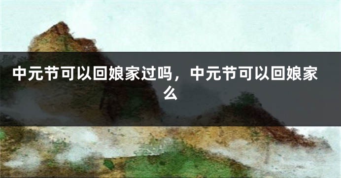 中元节可以回娘家过吗，中元节可以回娘家么