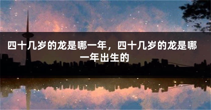 四十几岁的龙是哪一年，四十几岁的龙是哪一年出生的