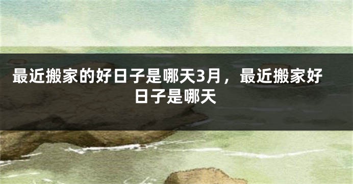 最近搬家的好日子是哪天3月，最近搬家好日子是哪天