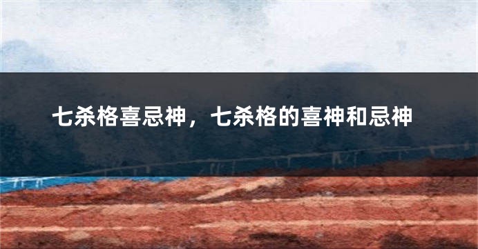 七杀格喜忌神，七杀格的喜神和忌神