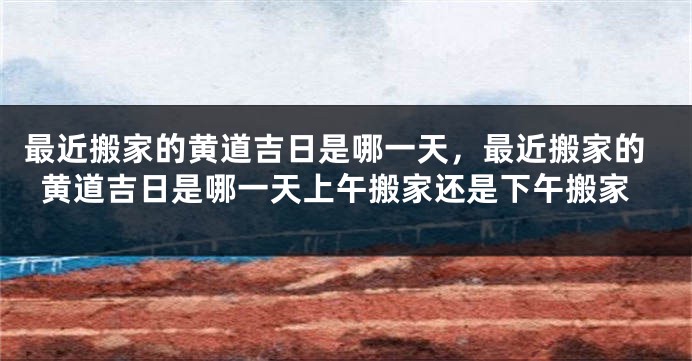 最近搬家的黄道吉日是哪一天，最近搬家的黄道吉日是哪一天上午搬家还是下午搬家