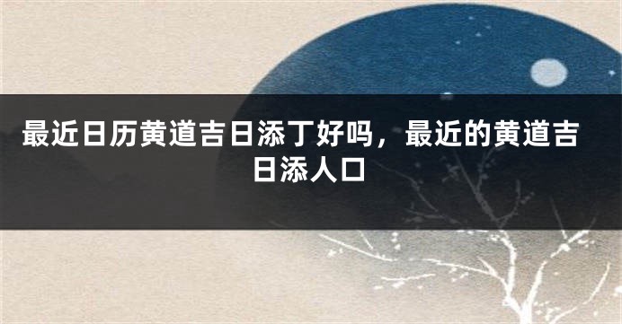 最近日历黄道吉日添丁好吗，最近的黄道吉日添人口