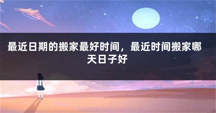 最近日期的搬家最好时间,最近时间搬家哪天日子好