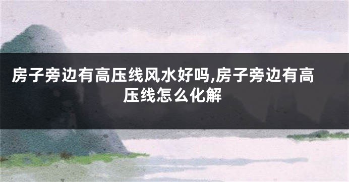 房子旁边有高压线风水好吗,房子旁边有高压线怎么化解