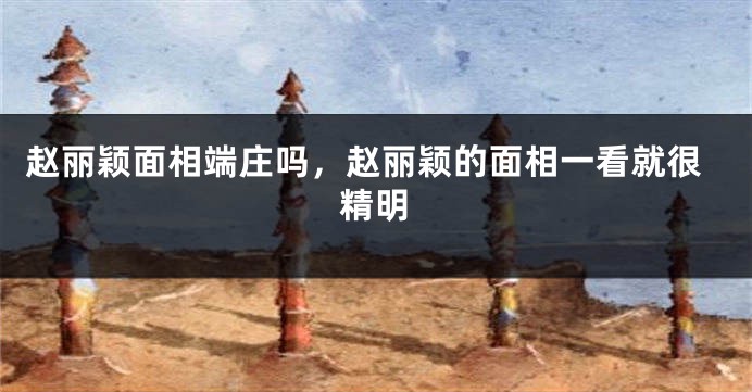 赵丽颖面相端庄吗，赵丽颖的面相一看就很精明