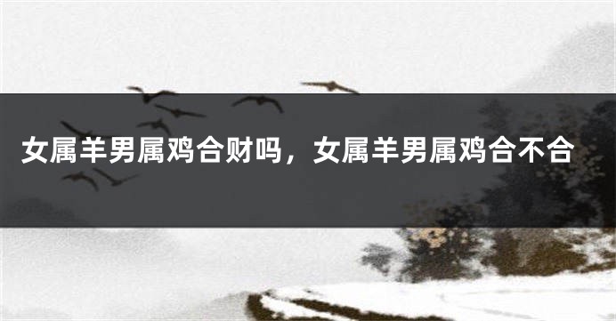 女属羊男属鸡合财吗，女属羊男属鸡合不合