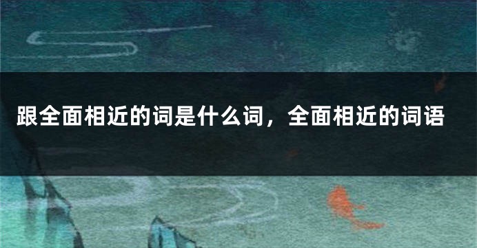 跟全面相近的词是什么词，全面相近的词语