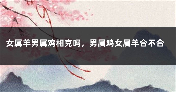 女属羊男属鸡相克吗，男属鸡女属羊合不合