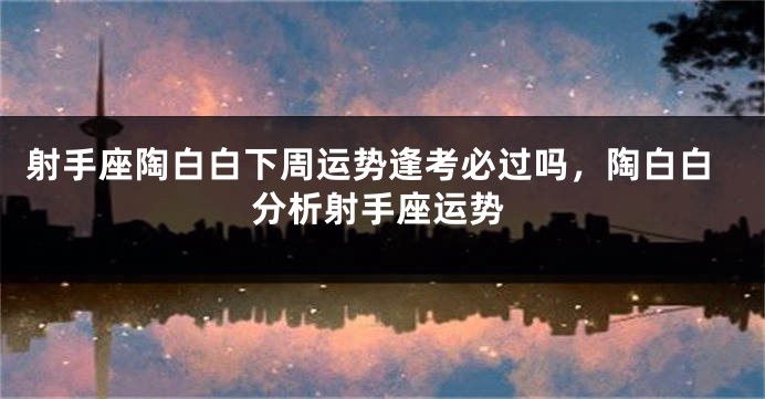 射手座陶白白下周运势逢考必过吗，陶白白分析射手座运势
