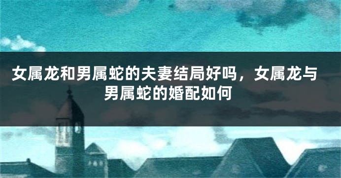 女属龙和男属蛇的夫妻结局好吗，女属龙与男属蛇的婚配如何