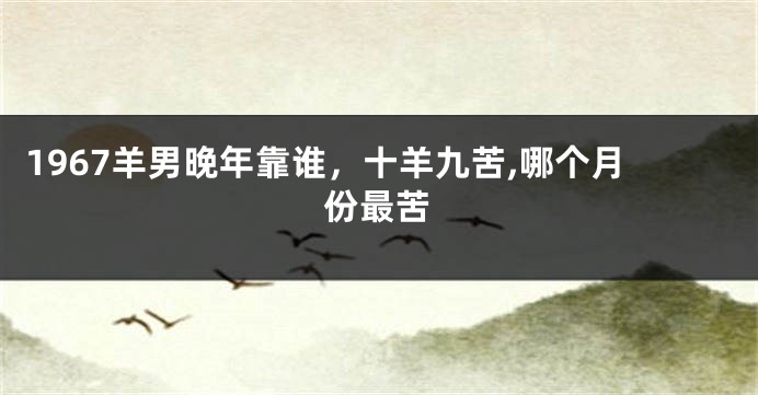 1967羊男晚年靠谁，十羊九苦,哪个月份最苦