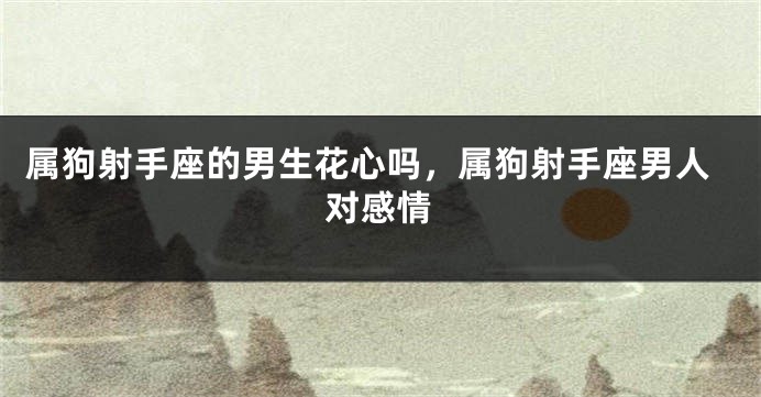 属狗射手座的男生花心吗,属狗射手座男人对感情