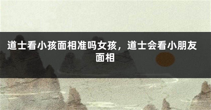 道士看小孩面相准吗女孩，道士会看小朋友面相