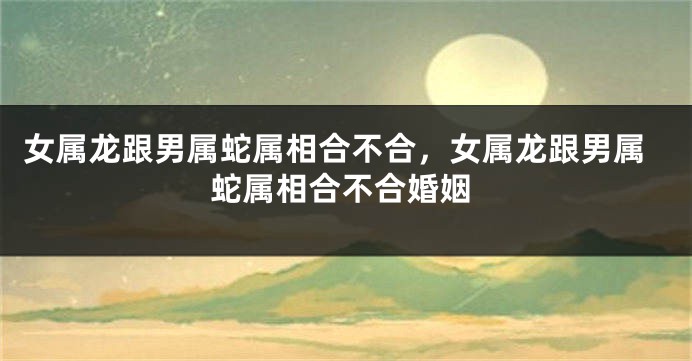 女属龙跟男属蛇属相合不合，女属龙跟男属蛇属相合不合婚姻