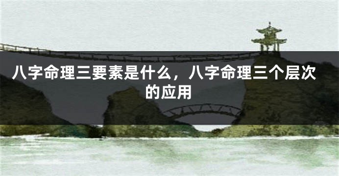 八字命理三要素是什么，八字命理三个层次的应用