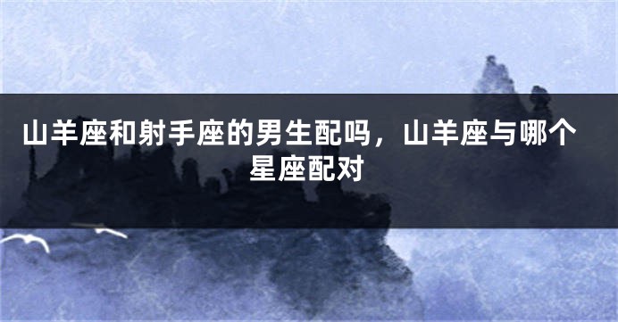 山羊座和射手座的男生配吗,山羊座与哪个星座配对