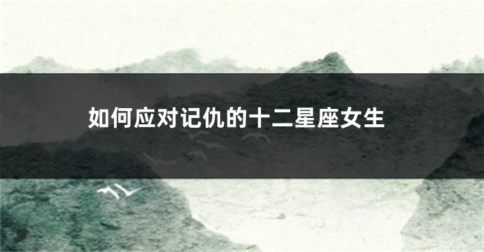 如何应对记仇的十二星座女生
