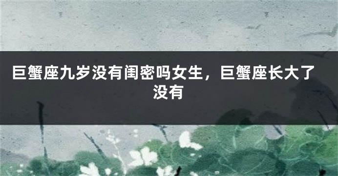 巨蟹座九岁没有闺密吗女生，巨蟹座长大了没有