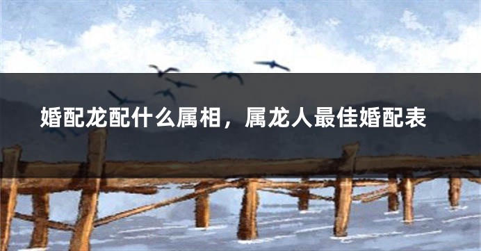 婚配龙配什么属相，属龙人最佳婚配表