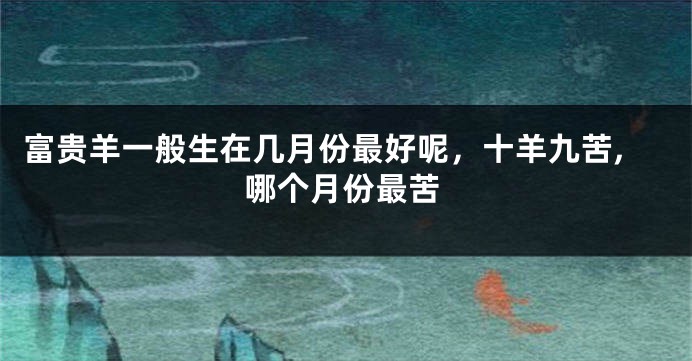 富贵羊一般生在几月份最好呢，十羊九苦,哪个月份最苦