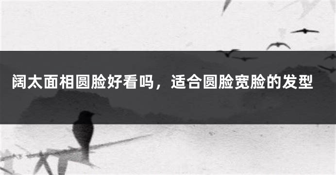 阔太面相圆脸好看吗，适合圆脸宽脸的发型