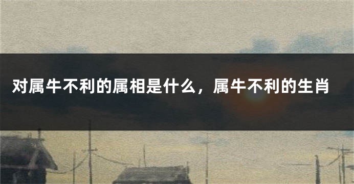 对属牛不利的属相是什么，属牛不利的生肖