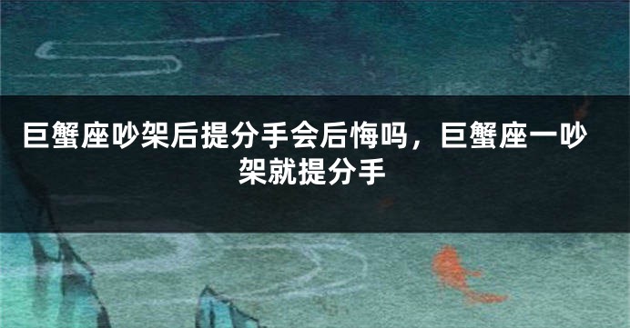 巨蟹座吵架后提分手会后悔吗，巨蟹座一吵架就提分手
