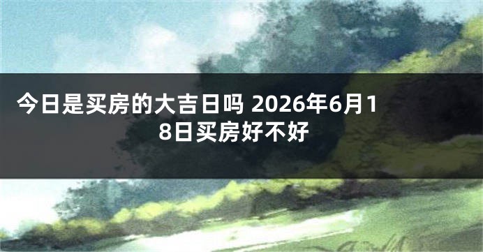 今日是买房的大吉日吗 2026年6月18日买房好不好