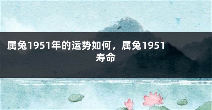 属兔1951年的运势如何，属兔1951寿命