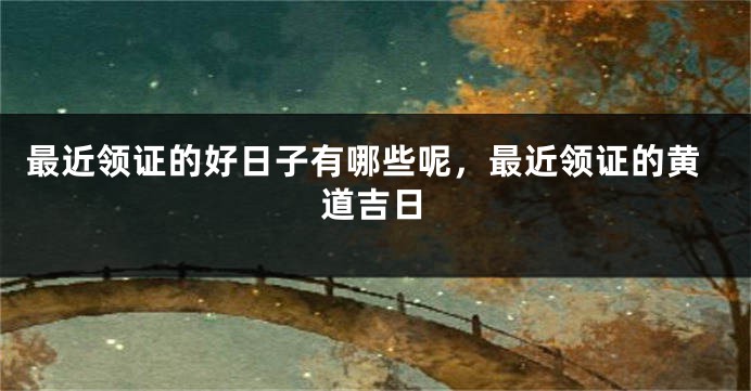 最近领证的好日子有哪些呢，最近领证的黄道吉日