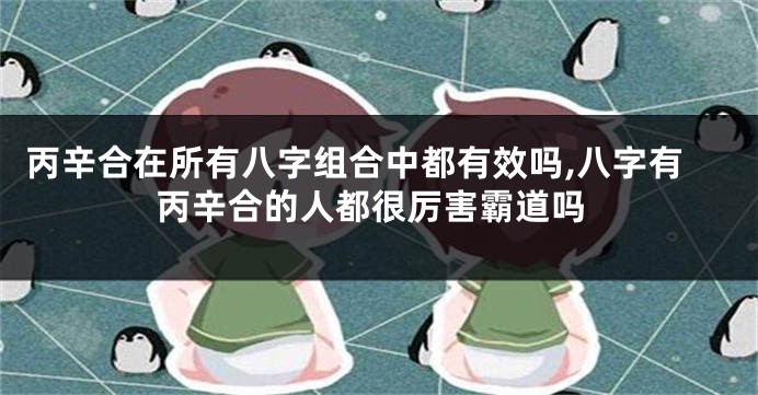丙辛合在所有八字组合中都有效吗,八字有丙辛合的人都很厉害霸道吗
