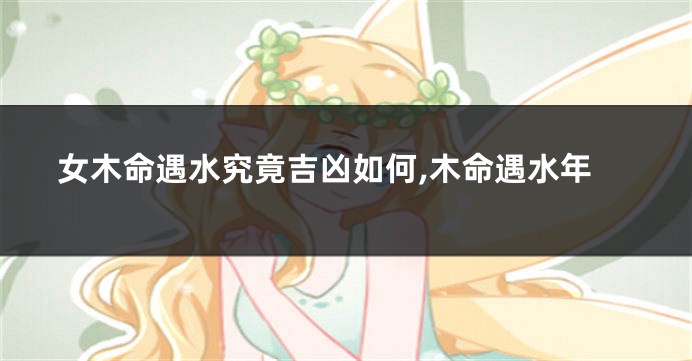 女木命遇水究竟吉凶如何,木命遇水年