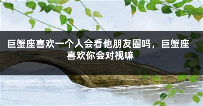 巨蟹座喜欢一个人会看他朋友圈吗，巨蟹座喜欢你会对视嘛