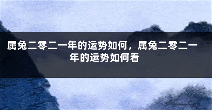 属兔二零二一年的运势如何,属兔二零二一年的运势如何看