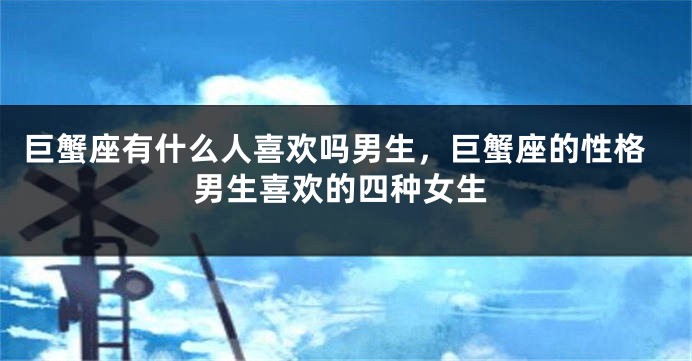 巨蟹座有什么人喜欢吗男生,巨蟹座的性格男生喜欢的四种女生