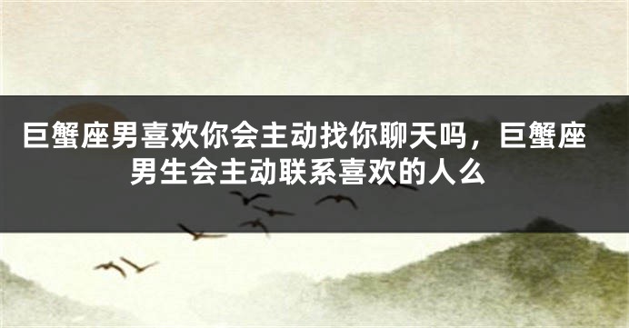巨蟹座男喜欢你会主动找你聊天吗,巨蟹座男生会主动联系喜欢的人么