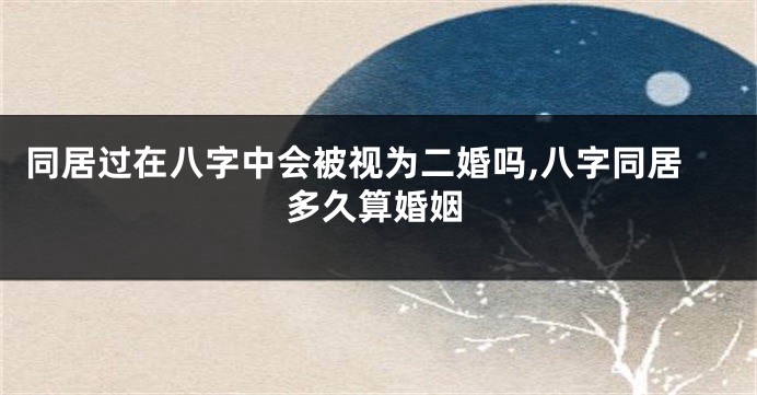同居过在八字中会被视为二婚吗,八字同居多久算婚姻