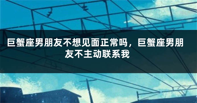 巨蟹座男朋友不想见面正常吗，巨蟹座男朋友不主动联系我