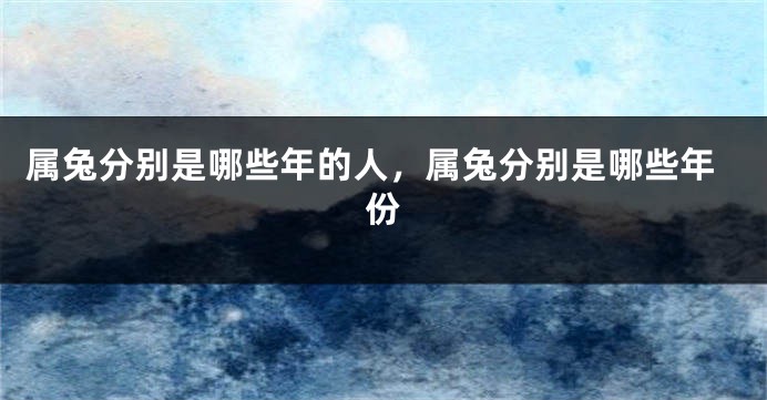 属兔分别是哪些年的人，属兔分别是哪些年份