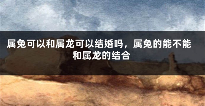 属兔可以和属龙可以结婚吗,属兔的能不能和属龙的结合