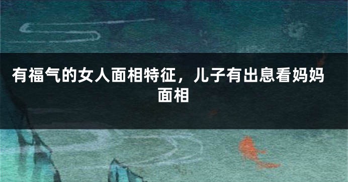 有福气的女人面相特征,儿子有出息看妈妈面相