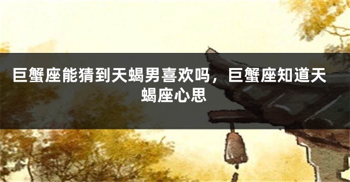 巨蟹座能猜到天蝎男喜欢吗，巨蟹座知道天蝎座心思