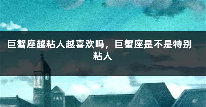 巨蟹座越粘人越喜欢吗，巨蟹座是不是特别粘人