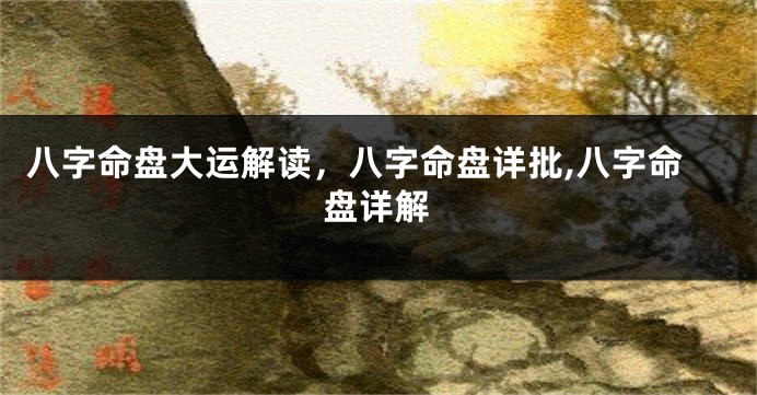 八字命盘大运解读，八字命盘详批,八字命盘详解