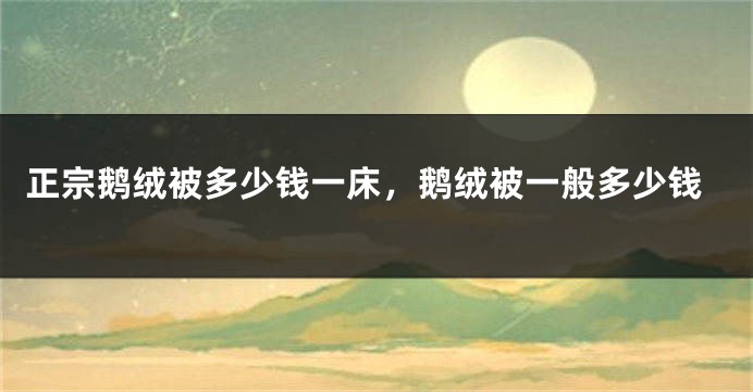 正宗鹅绒被多少钱一床，鹅绒被一般多少钱