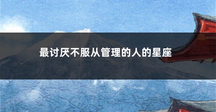 最讨厌不服从管理的人的星座
