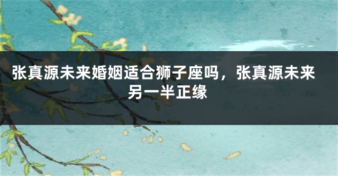 张真源未来婚姻适合狮子座吗，张真源未来另一半正缘