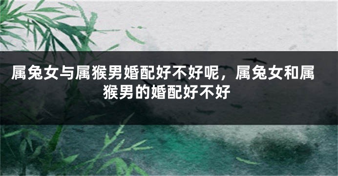 属兔女与属猴男婚配好不好呢，属兔女和属猴男的婚配好不好