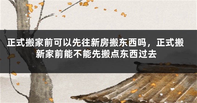 正式搬家前可以先往新房搬东西吗，正式搬新家前能不能先搬点东西过去