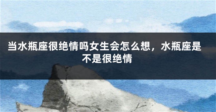 当水瓶座很绝情吗女生会怎么想,水瓶座是不是很绝情